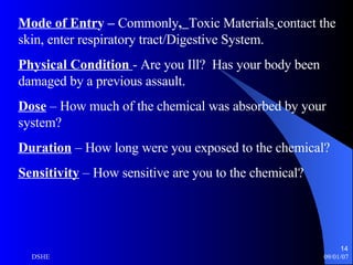 Mode of Entr y –  Commonly ,   Toxic Materials   contact the skin, enter respiratory tract/Digestive System. Physical Condition  - Are you Ill?   Has your body been damaged by a previous assault. Dose  – How much of the chemical was absorbed by your system? Duration  – How long were you exposed to the chemical? Sensitivity  – How sensitive are you to the chemical? 