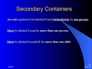 Secondary Containers Are not  required to be labeled if used  Immediately  by  one person. Must  be labeled if used by  more than one person . Must  be labeled if used/left for  more than one shift . 