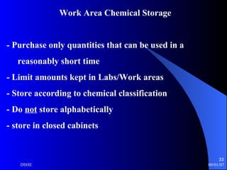 Work Area Chemical Storage - Purchase only quantities that can be used in a  reasonably short time  - Limit amounts kept in Labs/Work areas - Store according to chemical classification - Do  not  store alphabetically - store in closed cabinets 
