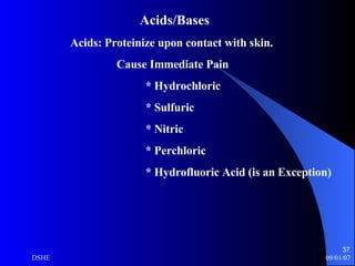 Acids/Bases   Acids: Proteinize upon contact with skin. Cause Immediate Pain * Hydrochloric * Sulfuric * Nitric * Perchloric * Hydrofluoric Acid (is an Exception) 