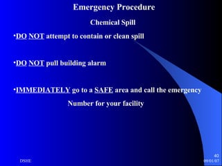 Emergency Procedure Chemical Spill DO   NOT  attempt to contain or clean spill  DO   NOT  pull building alarm IMMEDIATELY  go to a  SAFE  area and call the emergency Number for your facility 