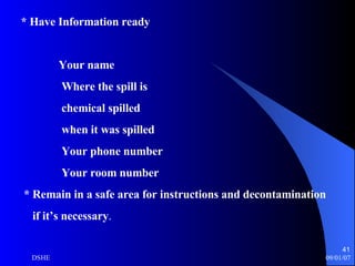 * Have Information ready Your name Where the spill is chemical spilled when it was spilled Your phone number Your room number * Remain in a safe area for instructions and decontamination if it’s necessary . 