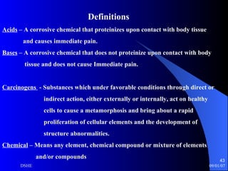 Definitions Acids  – A corrosive chemical that proteinizes upon contact with body tissue and causes immediate pain. Bases  – A corrosive chemical that does not proteinize upon contact with body tissue and does not cause Immediate pain. Carcinogens  - Substances which under favorable conditions through direct or  indirect action, either externally or internally, act on healthy  cells to cause a metamorphosis and bring about a rapid proliferation of cellular elements and the development of structure abnormalities. Chemical  – Means any element, chemical compound or mixture of elements  and/or compounds  
