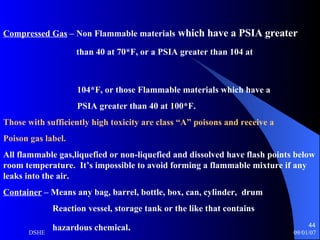 Compressed Gas  – Non Flammable materials  which have a PSIA greater  than 40 at 70*F, or a PSIA greater than 104 at  104*F, or those Flammable materials which have a  PSIA greater than 40 at 100*F. Those with sufficiently high toxicity are class “A” poisons and receive a  Poison gas label. All flammable gas,liquefied or non-liquefied and dissolved have flash points below room temperature.  It’s impossible to avoid forming a flammable mixture if any leaks into the air. Container  – Means any bag, barrel, bottle, box, can, cylinder,  drum Reaction vessel, storage tank or the like that contains hazardous chemical . 