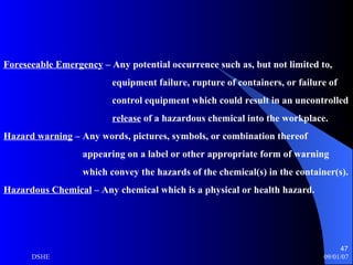 Foreseeable Emergency  – Any potential occurrence such as, but not limited to,  equipment failure, rupture of containers, or failure of  control equipment which could result in an uncontrolled release  of a hazardous chemical into the workplace. Hazard warning  – Any words, pictures, symbols, or combination thereof appearing on a label or other appropriate form of warning which convey the hazards of the chemical(s) in the container(s). Hazardous Chemical  – Any chemical which is a physical or health hazard. 