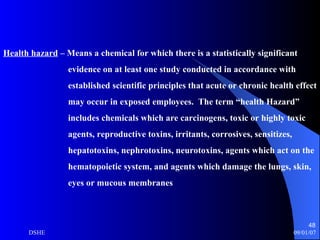 Health hazard  – Means a chemical for which there is a statistically significant evidence on at least one study conducted in accordance with  established scientific principles that acute or chronic health effect  may occur in exposed employees.  The term “health Hazard” includes chemicals which are carcinogens, toxic or highly toxic agents, reproductive toxins, irritants, corrosives, sensitizes,  hepatotoxins, nephrotoxins, neurotoxins, agents which act on the hematopoietic system, and agents which damage the lungs, skin, eyes or mucous membranes 