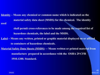 Identity  – Means any chemical or common name which is indicated on the  material safety data sheet (MSDS) for the chemical.  The identity used shall permit cross-references to be made among the required list of hazardous chemicals, the label and the MSDS. Label  – Means any written, printed or graphic material displayed on or affixed to containers of hazardous chemicals. Material Safety Data Sheets (MSDS)  –- Means written or printed material from  manufacture  prepared in accordance with the  OSHA 29 CFR  1910.1200. Standard. 