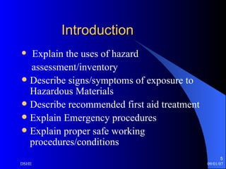 Introduction Explain the uses of hazard assessment/inventory Describe signs/symptoms of exposure to Hazardous Materials Describe recommended first aid treatment Explain Emergency procedures Explain proper safe working procedures/conditions 
