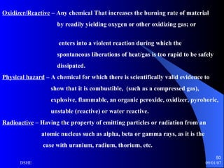Oxidizer/Reactive  – Any chemical That increases the burning rate of material by readily yielding oxygen or other oxidizing gas; or  enters into a violent reaction during which the spontaneous liberations of heat/gas is too rapid to be safely dissipated.  Physical hazard  – A chemical for which there is scientifically valid evidence to show that it is combustible,  (such as a compressed gas),  explosive, flammable, an organic peroxide, oxidizer, pyrohoric,  unstable (reactive) or water reactive. Radioactive  – Having the property of emitting particles or radiation from an atomic nucleus such as alpha, beta or gamma rays, as it is the case with uranium, radium, thorium, etc. 