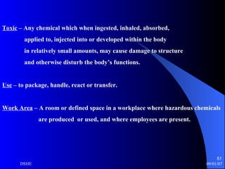 Toxic  – Any chemical which when ingested, inhaled, absorbed,  applied to, injected into or developed within the body in relatively small amounts, may cause damage to structure and otherwise disturb the body’s functions.  Use  – to package, handle, react or transfer. Work Area  – A room or defined space in a workplace where hazardous chemicals are produced  or used, and where employees are present.  