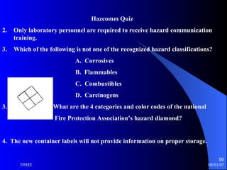 Hazcomm Quiz Only laboratory personnel are required to receive hazard communication training. Which of the following is not one of the recognized hazard classifications? A.  Corrosives B.  Flammables C.  Combustibles D.  Carcinogens 3.  What are the 4 categories and color codes of the national Fire Protection Association’s hazard diamond?  4.  The new container labels will not provide information on proper storage. 