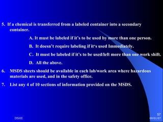 5.  If a chemical is transferred from a labeled container into a secondary  container. A. It must be labeled if it’s to be used by more than one person. B.  It doesn’t require labeling if it‘s used Immediately. C.  It must be labeled if it’s to be used/left more than one work shift. D.  All the above. MSDS sheets should be available in each lab/work area where hazardous materials are used, and in the safety office. List any 4 of 10 sections of information provided on the MSDS. 