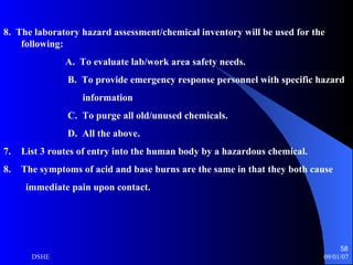 8.  The laboratory hazard assessment/chemical inventory will be used for the following: A.  To evaluate lab/work area safety needs. B.  To provide emergency response personnel with specific hazard information C.  To purge all old/unused chemicals. D.  All the above. List 3 routes of entry into the human body by a hazardous chemical. The symptoms of acid and base burns are the same in that they both cause immediate pain upon contact. 