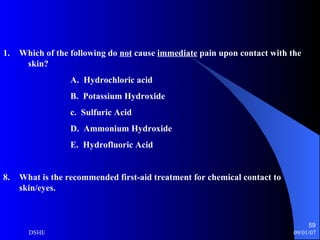 Which of the following do  not  cause  immediate  pain upon contact with the  skin?  A.  Hydrochloric acid B.  Potassium Hydroxide c.  Sulfuric Acid D.  Ammonium Hydroxide E.  Hydrofluoric Acid What is the recommended first-aid treatment for chemical contact to skin/eyes. 
