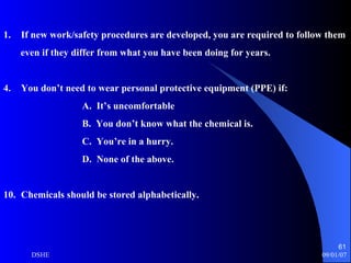 If new work/safety procedures are developed, you are required to follow them  even if they differ from what you have been doing for years. You don’t need to wear personal protective equipment (PPE) if: A.  It’s uncomfortable B.  You don’t know what the chemical is. C.  You’re in a hurry. D.  None of the above. Chemicals should be stored alphabetically. 
