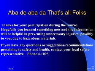 Aba de aba da That’s all Folks Thanks for your participation during the course.  Hopefully you learned something new and the Information will be helpful in preventing unnecessary injuries, possibly to you, due to hazardous materials. If you have any questions or suggestions/recommendations pertaining to safety and health, contact your local safety representative.  Phone 4-1095 