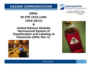 HAZARD COMMUNICATION
OSHA
29 CFR 1910.1200
(HCS-2012)
&
United Nations Globally
Harmonized System of
Classification and Labeling of
Chemicals (GHS, Rev 3)

PPT-016-04

Bureau of Workers’ Comp
PA Training for Health & Safety
(PATHS)

1

 