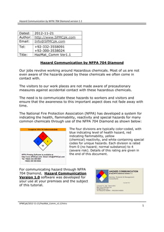 Hazard Communication by NFPA 704 Diamond version 1.1
 
SPMCpk/2012‐11‐21/HazMat_Comm_v1.1/Intro   
 
1
Dated: 2012-11-21
Author: http://www.SPMCpk.com
Email: Info@SPMCpk.com
Tel: +92-332-3558091
+92-300-3538024
Title: HazMat_Comm Ver1.1
Hazard Communication by NFPA 704 Diamond
Our jobs revolve working around Hazardous chemicals. Most of us are not
even aware of the hazards posed by these chemicals we often come in
contact with.
The visitors to our work places are not made aware of precautionary
measures against accidental contact with these hazardous chemicals.
The need is to communicate these hazards to workers and visitors and
ensure that the awareness to this important aspect does not fade away with
time.
The National Fire Protection Association (NFPA) has developed a system for
indicating the health, flammability, reactivity and special hazards for many
common chemicals through use of the NFPA 704 Diamond as shown below:
The four divisions are typically color-coded, with
blue indicating level of health hazard, red
indicating flammability, yellow
(chemical) reactivity, and white containing special
codes for unique hazards. Each division is rated
from 0 (no hazard; normal substance) to 4
(severe risk). Details of this rating are given in
the end of this document.
For communicating hazard through NFPA
704 Diamond, Hazard Communication
Version 1.0 software was developed for
your use at your premises and the subject
of this tutorial.
 