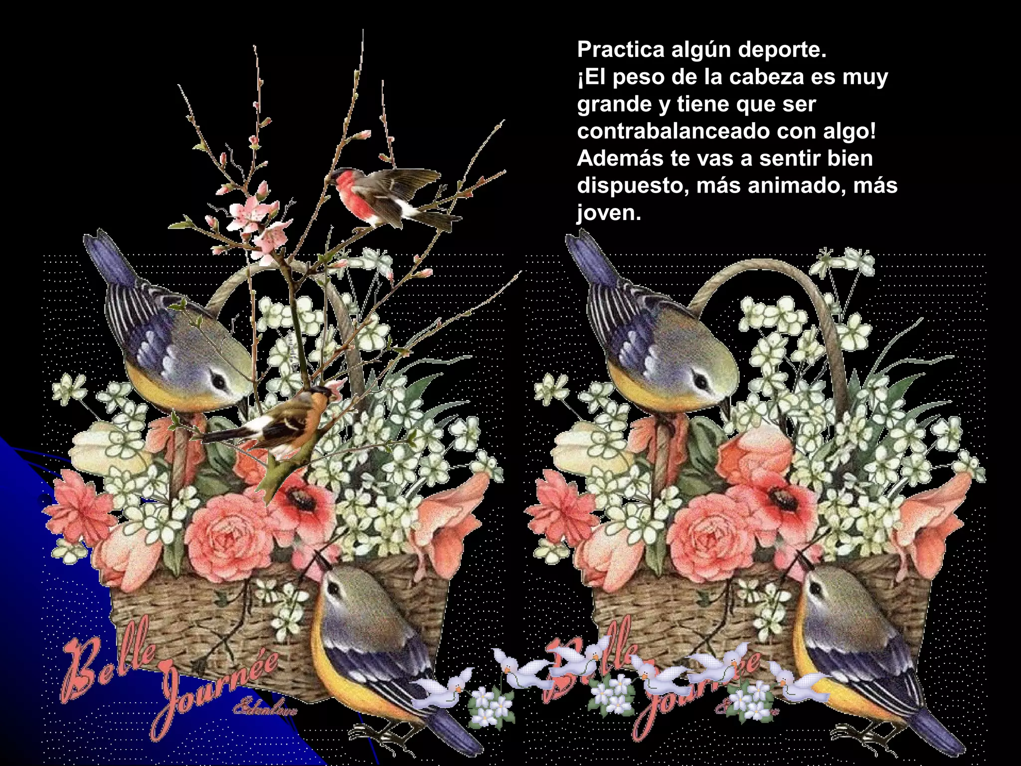 Practica algún deporte.Practica algún deporte.
¡El peso de la cabeza es muy¡El peso de la cabeza es muy
grande y tiene que sergrande y tiene que ser
contrabalanceado con algo!contrabalanceado con algo!
Además te vas a sentir bienAdemás te vas a sentir bien
dispuesto, más animado, másdispuesto, más animado, más
joven.joven.
 