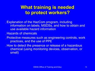 What training is needed to protect workers? Explanation of the HazCom program, including information on labels, MSDSs, and how to obtain and use available hazard information Hazards of chemicals Protective measures such as engineering controls, work practices, and the use of PPE How to detect the presence or release of a hazardous chemical (using monitoring devices, observation, or smell) 
