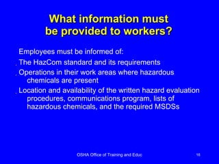 What information must be provided to workers? The HazCom standard and its requirements Operations in their work areas where hazardous chemicals are present Location and availability of the written hazard evaluation procedures, communications program, lists of hazardous chemicals, and the required MSDSs  Employees must be informed of: 