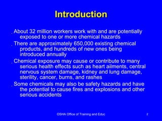 Introduction About 32 million workers work with and are potentially exposed to one or more chemical hazards There are approximately 650,000 existing chemical products, and hundreds of new ones being introduced annually Chemical exposure may cause or contribute to many serious health effects such as heart ailments, central nervous system damage, kidney and lung damage, sterility, cancer, burns, and rashes Some chemicals may also be safety hazards and have the potential to cause fires and explosions and other serious accidents 