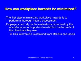 How can workplace hazards be minimized? The first step in minimizing workplace hazards is to perform a thorough hazard assessment Employers can rely on the evaluations performed by the manufacturers or importers to establish the hazards of the chemicals they use This information is obtained from MSDSs and labels 