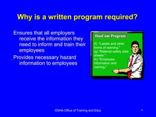 Why is a written program required? Ensures that all employers receive the information they need to inform and train their employees Provides necessary hazard information to employees (f)  "Labels and other forms of warning." (g) "Material safety data sheets." (h) "Employee  information and training."  HazCom Program 