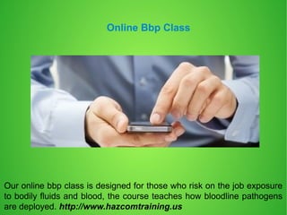 Online Bbp Class
Our online bbp class is designed for those who risk on the job exposure
to bodily fluids and blood, the course teaches how bloodline pathogens
are deployed. http://www.hazcomtraining.us
 