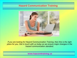 Hazard Communication Training
If you are looking for Hazard Communication Training, then this is the right
place for you. Get in touch with us today as we ensure major changes in the
hazard communication standard.
www.hazcomtraining.us
 