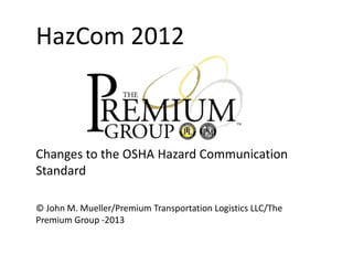 HazCom 2012

Changes to the OSHA Hazard Communication
Standard
© John M. Mueller/Premium Transportation Logistics LLC/The
Premium Group -2013

 