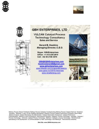 Refinery Process Stream Purification Refinery Process Catalysts Troubleshooting Refinery Process Catalyst Start-Up / Shutdown
Activation Reduction In-situ Ex-situ Sulfiding Specializing in Refinery Process Catalyst Performance Evaluation Heat & Mass
Balance Analysis Catalyst Remaining Life Determination Catalyst Deactivation Assessment Catalyst Performance
Characterization Refining & Gas Processing & Petrochemical Industries Catalysts / Process Technology - Hydrogen Catalysts /
Process Technology – Ammonia Catalyst Process Technology - Methanol Catalysts / process Technology – Petrochemicals
Specializing in the Development & Commercialization of New Technology in the Refining & Petrochemical Industries
Web Site: www.GBHEnterprises.com
 