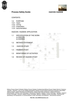 Refinery Process Stream Purification Refinery Process Catalysts Troubleshooting Refinery Process Catalyst Start-Up / Shutdown
Activation Reduction In-situ Ex-situ Sulfiding Specializing in Refinery Process Catalyst Performance Evaluation Heat & Mass
Balance Analysis Catalyst Remaining Life Determination Catalyst Deactivation Assessment Catalyst Performance
Characterization Refining & Gas Processing & Petrochemical Industries Catalysts / Process Technology - Hydrogen Catalysts /
Process Technology – Ammonia Catalyst Process Technology - Methanol Catalysts / process Technology – Petrochemicals
Specializing in the Development & Commercialization of New Technology in the Refining & Petrochemical Industries
Web Site: www.GBHEnterprises.com
Process Safety Guide: HAZCON/ HAZDEM
CONTENTS
1.0 PURPOSE
1.0.1 Team
1.0.2 Timing
1.0.3 Preparation
1.0.4 Documentation
HAZCON / HAZDEM: APPLICATION
1.1 SPECIFICATION OF THE WORK
a) HAZCON
b) HAZDEM
1.2 METHOD STATEMENT
1.3 HAZCON STUDY
1.4 HAZDEM STUDY
1.5 MONITORING OF ACTIVITIES
1.6 REVIEW OF HAZARD STUDY
 
