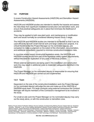 Refinery Process Stream Purification Refinery Process Catalysts Troubleshooting Refinery Process Catalyst Start-Up / Shutdown
Activation Reduction In-situ Ex-situ Sulfiding Specializing in Refinery Process Catalyst Performance Evaluation Heat & Mass
Balance Analysis Catalyst Remaining Life Determination Catalyst Deactivation Assessment Catalyst Performance
Characterization Refining & Gas Processing & Petrochemical Industries Catalysts / Process Technology - Hydrogen Catalysts /
Process Technology – Ammonia Catalyst Process Technology - Methanol Catalysts / process Technology – Petrochemicals
Specializing in the Development & Commercialization of New Technology in the Refining & Petrochemical Industries
Web Site: www.GBHEnterprises.com
1.0 PURPOSE
It covers Construction Hazard Assessments (HAZCON) and Demolition Hazard
Assessments (HAZDEM).
HAZCON and HAZDEM studies are intended to identify the hazards and assess
the risks likely from significant installation/construction and demolition work, and
ensure that practical safeguards are in place that minimizes the likelihood of
accidents.
They may be applied to both new plant work, and maintenance or modification
work and would normally be considered following Hazard Study 3 stage.
The HAZCON and HAZDEM studies are intended to be flexible so that it can be
used efficiently for both small internal work and large construction projects. It is
critical therefore that the Project Manager (or his nominated deputy), are
competent to make a judgment on the extent of the information, documentation,
and additional consultation required to minimize construction/installation risks.
In countries where hazard construction legislation exists, the HAZCON and
HAZDEM studies should form part of the legislative safety system requirements,
without the need for duplication of any parts of the study process.
Where external contractors are being used in the installation and construction
work this may result in additional costs to implement safeguards identified in the
HAZCON.
The Project Manager (or his nominated deputy) is responsible for ensuring that
HAZCON and HAZDEM are carried out and implemented.
1.0.1 Team
Dependent on the size of the construction/installation work the Project Manager
(or his nominated deputy) will judge the size and make-up of the HAZCON or
HAZDEM study team. For large contracts using external contractors the Contract
Manager will require members of the Contractors management to be involved in
the study.
For small on-site work the Project Manager (or his nominated deputy) may carry
out the study alone, or with the construction or demolition crew.
 