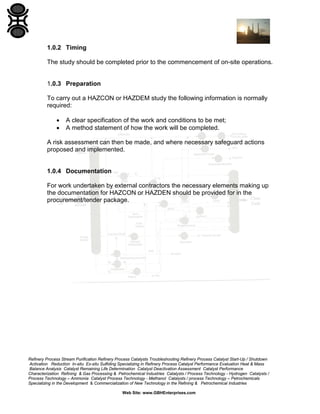 Refinery Process Stream Purification Refinery Process Catalysts Troubleshooting Refinery Process Catalyst Start-Up / Shutdown
Activation Reduction In-situ Ex-situ Sulfiding Specializing in Refinery Process Catalyst Performance Evaluation Heat & Mass
Balance Analysis Catalyst Remaining Life Determination Catalyst Deactivation Assessment Catalyst Performance
Characterization Refining & Gas Processing & Petrochemical Industries Catalysts / Process Technology - Hydrogen Catalysts /
Process Technology – Ammonia Catalyst Process Technology - Methanol Catalysts / process Technology – Petrochemicals
Specializing in the Development & Commercialization of New Technology in the Refining & Petrochemical Industries
Web Site: www.GBHEnterprises.com
1.0.2 Timing
The study should be completed prior to the commencement of on-site operations.
1.0.3 Preparation
To carry out a HAZCON or HAZDEM study the following information is normally
required:
• A clear specification of the work and conditions to be met;
• A method statement of how the work will be completed.
A risk assessment can then be made, and where necessary safeguard actions
proposed and implemented.
1.0.4 Documentation
For work undertaken by external contractors the necessary elements making up
the documentation for HAZCON or HAZDEN should be provided for in the
procurement/tender package.
 