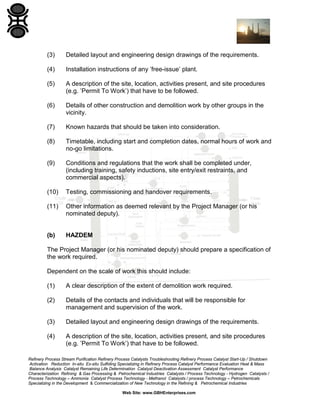 Refinery Process Stream Purification Refinery Process Catalysts Troubleshooting Refinery Process Catalyst Start-Up / Shutdown
Activation Reduction In-situ Ex-situ Sulfiding Specializing in Refinery Process Catalyst Performance Evaluation Heat & Mass
Balance Analysis Catalyst Remaining Life Determination Catalyst Deactivation Assessment Catalyst Performance
Characterization Refining & Gas Processing & Petrochemical Industries Catalysts / Process Technology - Hydrogen Catalysts /
Process Technology – Ammonia Catalyst Process Technology - Methanol Catalysts / process Technology – Petrochemicals
Specializing in the Development & Commercialization of New Technology in the Refining & Petrochemical Industries
Web Site: www.GBHEnterprises.com
(3) Detailed layout and engineering design drawings of the requirements.
(4) Installation instructions of any ’free-issue’ plant.
(5) A description of the site, location, activities present, and site procedures
(e.g. ’Permit To Work’) that have to be followed.
(6) Details of other construction and demolition work by other groups in the
vicinity.
(7) Known hazards that should be taken into consideration.
(8) Timetable, including start and completion dates, normal hours of work and
no-go limitations.
(9) Conditions and regulations that the work shall be completed under,
(including training, safety inductions, site entry/exit restraints, and
commercial aspects).
(10) Testing, commissioning and handover requirements.
(11) Other information as deemed relevant by the Project Manager (or his
nominated deputy).
(b) HAZDEM
The Project Manager (or his nominated deputy) should prepare a specification of
the work required.
Dependent on the scale of work this should include:
(1) A clear description of the extent of demolition work required.
(2) Details of the contacts and individuals that will be responsible for
management and supervision of the work.
(3) Detailed layout and engineering design drawings of the requirements.
(4) A description of the site, location, activities present, and site procedures
(e.g. ’Permit To Work’) that have to be followed.
 