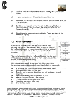 Refinery Process Stream Purification Refinery Process Catalysts Troubleshooting Refinery Process Catalyst Start-Up / Shutdown
Activation Reduction In-situ Ex-situ Sulfiding Specializing in Refinery Process Catalyst Performance Evaluation Heat & Mass
Balance Analysis Catalyst Remaining Life Determination Catalyst Deactivation Assessment Catalyst Performance
Characterization Refining & Gas Processing & Petrochemical Industries Catalysts / Process Technology - Hydrogen Catalysts /
Process Technology – Ammonia Catalyst Process Technology - Methanol Catalysts / process Technology – Petrochemicals
Specializing in the Development & Commercialization of New Technology in the Refining & Petrochemical Industries
Web Site: www.GBHEnterprises.com
(5) Details of other demolition and construction work by other groups in the
vicinity.
(6) Known hazards that should be taken into consideration.
(7) Timetable, including start and completion dates, normal hours of work and
no-go limitations.
(8) Conditions and regulations that the work shall be completed under,
(including training, safety inductions, site entry/exit restraints, and
commercial aspects).
(9) Other information as deemed relevant by the Project Manager (or his
nominated deputy).
1.2 METHOD STATEMENT
Based on the interpretation of the specification of the work
package, the Construction Manager (which for internal work may
be the Project Manager (or his nominated deputy), or for external
sourced work, the Contractor), should prepare a ’method
statement’.
The method statement informs the Project Manager how the work
will be completed in accordance with all the requirements, and the
level of consideration given to safety.
Method statements should be unique to each individual project,
i.e. generic ones should be avoided) and should include as appropriate:
(a) A sequence of construction/installation or demolition events.
(b) Timetable for completion of the work.
(c) Expected manning levels, disciplines, and sub-contractors for each
sequence.
(d) Specialist machinery and equipment to be used.
(e) PPE and safety equipment to be provided.
(f) Special training required for specific tasks.
(g) Hazardous techniques to be used.
(h) Entry and exit routes.
 