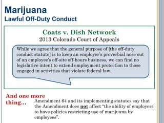 But… it’s likely that the issue would be decided consistently with
Coats, Beinor, and the new state marijuana laws, and the 50
percent penalty would be imposed.
Marijuana
Workers’ Compensation
No court has decided whether
marijuana is a "not medically
prescribed" controlled substance for
purposes of reducing benefits.
RED FLAG WARNING: the drug test must be
performed by a state-licensed or certified lab, AND
a duplicate sample must be preserved by the lab for the employee to
test at his/her expense.
 