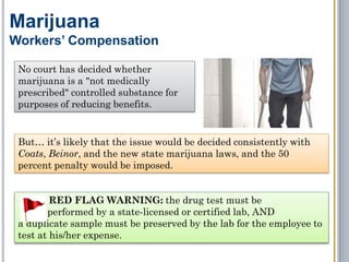 The Takeaway: You can discipline or terminate employees who
smoke medical or recreational marijuana if: (1) they are impaired or
hung over at work; or (2) it is in their system while they are at work
(i.e., they fail a drug test).
Marijuana
Conclusion – Adverse Employment Action
But first…
Establish a written drug
and alcohol policy.
Establish a written drug
and alcohol testing policy.
Inform your employees
of the policies.
Apply the policies
consistently.
Document, document,
document!
Have a certified lab
conduct the drug testing.
 
