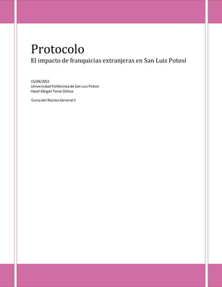 Protocolo
El impacto de franquicias extranjeras en San Luis Potosí
15/04/2015
Universidad Politécnicade SanLuis Potosí
Hazel Abigail TovarOchoa
Cursodel NúcleoGeneral II
 