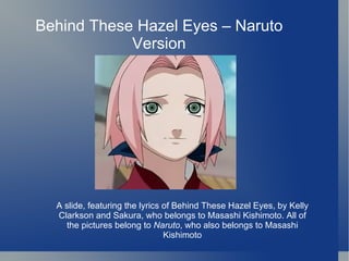 Behind These Hazel Eyes – Naruto Version A slide, featuring the lyrics of Behind These Hazel Eyes, by Kelly Clarkson and Sakura, who belongs to Masashi Kishimoto. All of the pictures belong to  Naruto , who also belongs to Masashi Kishimoto 