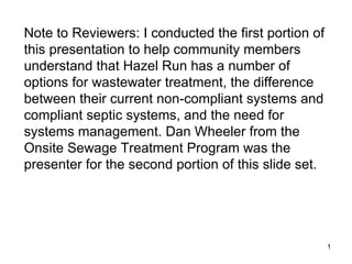 Note to Reviewers: I conducted the first portion of this presentation to help community members understand that Hazel Run has a number of options for wastewater treatment, the difference between their current non-compliant systems and compliant septic systems, and the need for systems management. Dan Wheeler from the Onsite Sewage Treatment Program was the presenter for the second portion of this slide set.  