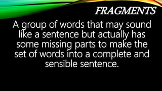 FRAGMENTS
A group of words that may sound
like a sentence but actually has
some missing parts to make the
set of words into a complete and
sensible sentence.
 
