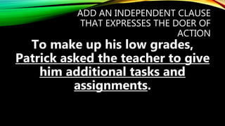 ADD AN INDEPENDENT CLAUSE
THAT EXPRESSES THE DOER OF
ACTION
To make up his low grades,
Patrick asked the teacher to give
him additional tasks and
assignments.
 
