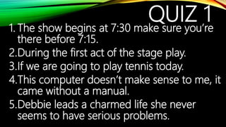 QUIZ 11. The show begins at 7:30 make sure you’re
there before 7:15.
2.During the first act of the stage play.
3.If we are going to play tennis today.
4.This computer doesn’t make sense to me, it
came without a manual.
5.Debbie leads a charmed life she never
seems to have serious problems.
 