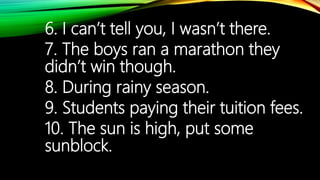6. I can’t tell you, I wasn’t there.
7. The boys ran a marathon they
didn’t win though.
8. During rainy season.
9. Students paying their tuition fees.
10. The sun is high, put some
sunblock.
 