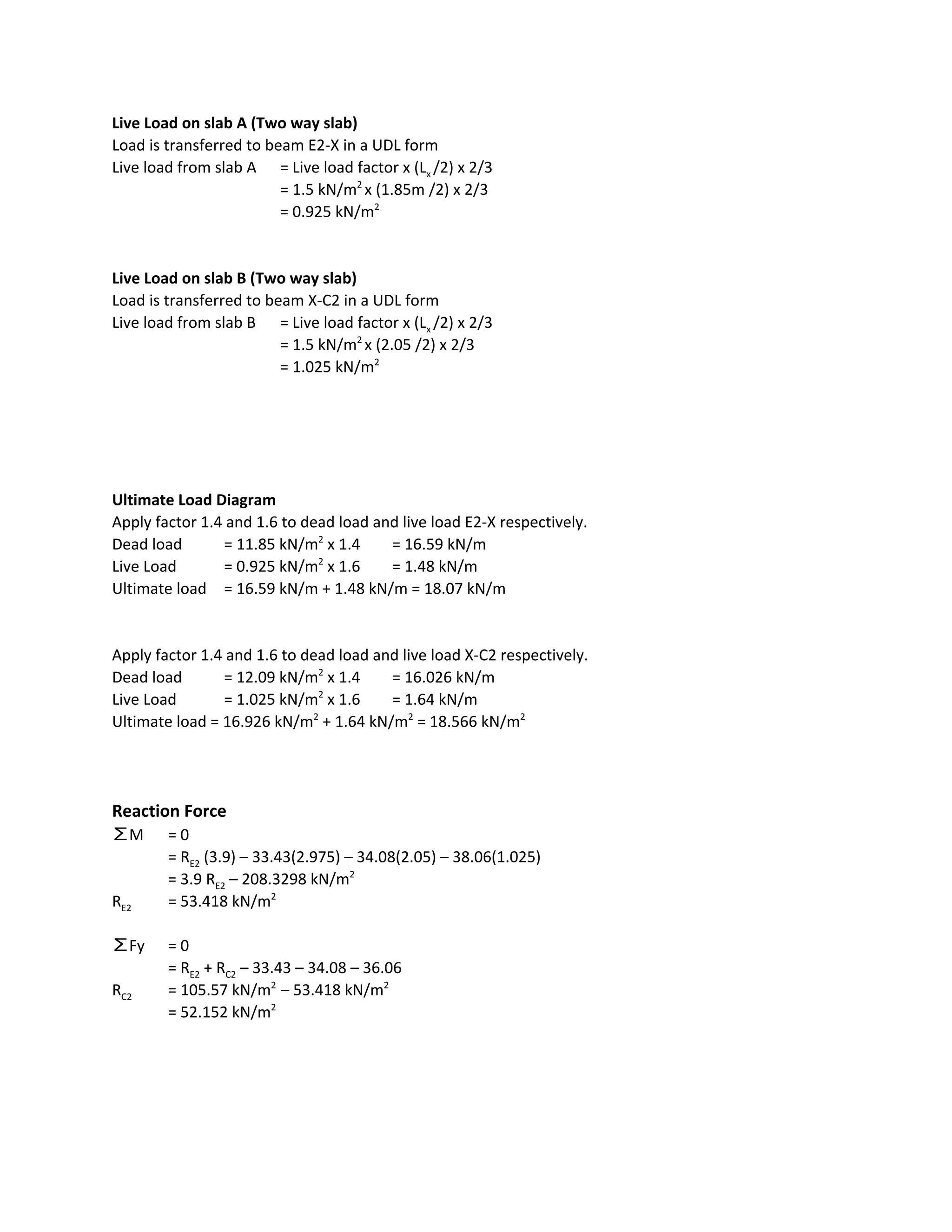 Live Load on slab A (Two way slab)
Load is transferred to beam E2-X in a UDL form
Live load from slab A = Live load factor x (L​x ​/2) x 2/3
= 1.5 kN/m​2 ​
x (1.85m /2) x 2/3
= 0.925 kN/m​2
Live Load on slab B (Two way slab)
Load is transferred to beam X-C2 in a UDL form
Live load from slab B = Live load factor x (L​x ​/2) x 2/3
= 1.5 kN/m​2 ​
x (2.05 /2) x 2/3
= 1.025 kN/m​2
Ultimate Load Diagram
Apply factor 1.4 and 1.6 to dead load and live load E2-X respectively.
Dead load = 11.85 kN/m​2​
x 1.4 = 16.59 kN/m
Live Load = 0.925 kN/m​2​
x 1.6 = 1.48 kN/m
Ultimate load = 16.59 kN/m + 1.48 kN/m = 18.07 kN/m
Apply factor 1.4 and 1.6 to dead load and live load X-C2 respectively.
Dead load = 12.09 kN/m​2​
x 1.4 = 16.026 kN/m
Live Load = 1.025 kN/m​2​
x 1.6 = 1.64 kN/m
Ultimate load = 16.926 kN/m​2​
+ 1.64 kN/m​2​
= 18.566 kN/m​2
Reaction Force
∑M = 0
= R​E2​ (3.9) – 33.43(2.975) – 34.08(2.05) – 38.06(1.025)
= 3.9 R​E2​ – 208.3298 kN/m​2
R​E2 = 53.418 kN/m​2
∑Fy = 0
= R​E2​ + R​C2​ – 33.43 – 34.08 – 36.06
R​C2 = 105.57 kN/m​2 ​
– 53.418 kN/m​2
= 52.152 kN/m​2
 