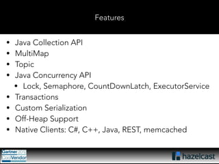Features 
• Java Collection API 
• MultiMap 
• Topic 
• Java Concurrency API 
• Lock, Semaphore, CountDownLatch, ExecutorService 
• Transactions 
• Custom Serialization 
• Off-Heap Support 
• Native Clients: C#, C++, Java, REST, memcached 
 