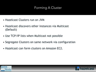 Forming A Cluster 
• Hazelcast Clusters run on JVM 
• Hazelcast discovers other instances via Multicast 
(Default) 
• Use TCP/IP lists when Multicast not possible 
• Segregate Clusters on same network via configuration 
• Hazelcast can form clusters on Amazon EC2. 
 