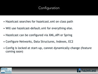 Configuration 
• Hazelcast searches for hazelcast.xml on class path 
• Will use hazelcast-default.xml for everything else. 
• Hazelcast can be configured via XML,API or Spring 
• Configure Networks, Data Structures, Indexes, EC2 
• Config is locked at start-up, cannot dynamically change (feature 
coming soon) 
 